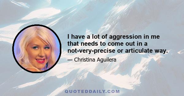 I have a lot of aggression in me that needs to come out in a not-very-precise or articulate way.