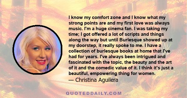 I know my comfort zone and I know what my strong points are and my first love was always music. I'm a huge cinema fan. I was taking my time; I got offered a lot of scripts and things along the way but until Burlesque