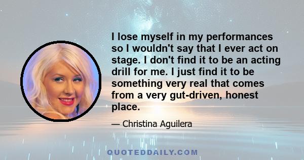 I lose myself in my performances so I wouldn't say that I ever act on stage. I don't find it to be an acting drill for me. I just find it to be something very real that comes from a very gut-driven, honest place.