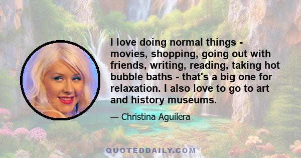 I love doing normal things - movies, shopping, going out with friends, writing, reading, taking hot bubble baths - that's a big one for relaxation. I also love to go to art and history museums.