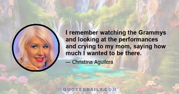 I remember watching the Grammys and looking at the performances and crying to my mom, saying how much I wanted to be there.