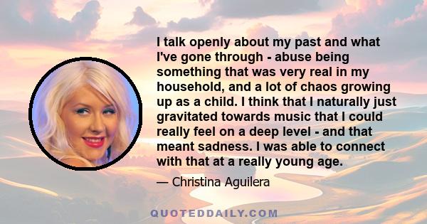 I talk openly about my past and what I've gone through - abuse being something that was very real in my household, and a lot of chaos growing up as a child. I think that I naturally just gravitated towards music that I