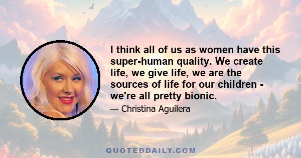 I think all of us as women have this super-human quality. We create life, we give life, we are the sources of life for our children - we're all pretty bionic.