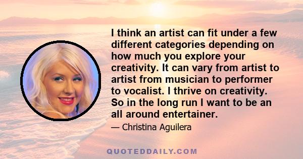 I think an artist can fit under a few different categories depending on how much you explore your creativity. It can vary from artist to artist from musician to performer to vocalist. I thrive on creativity. So in the