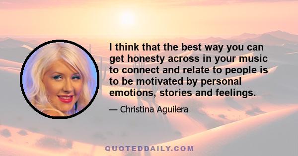 I think that the best way you can get honesty across in your music to connect and relate to people is to be motivated by personal emotions, stories and feelings.