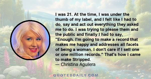 I was 21. At the time, I was under the thumb of my label, and I felt like I had to do, say and act out everything they asked me to do. I was trying to please them and the public and finally I had to say, Enough. I'm