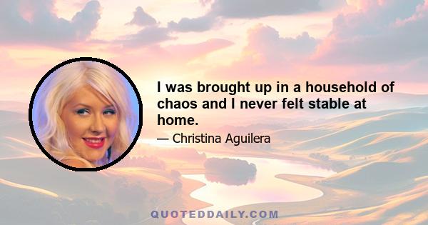 I was brought up in a household of chaos and I never felt stable at home.