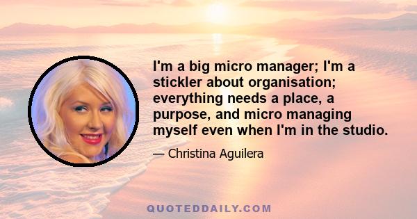 I'm a big micro manager; I'm a stickler about organisation; everything needs a place, a purpose, and micro managing myself even when I'm in the studio.