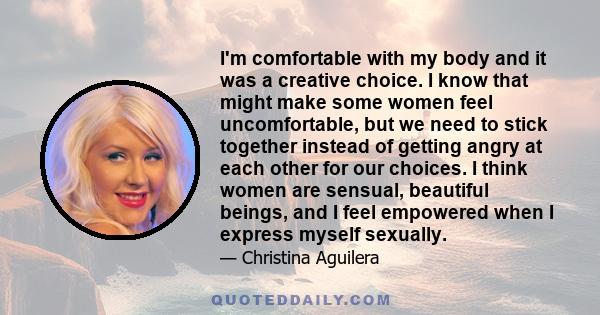 I'm comfortable with my body and it was a creative choice. I know that might make some women feel uncomfortable, but we need to stick together instead of getting angry at each other for our choices. I think women are