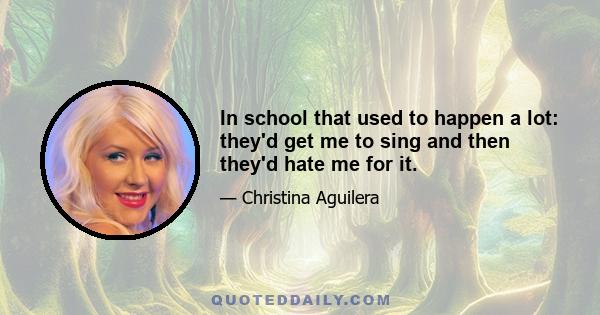 In school that used to happen a lot: they'd get me to sing and then they'd hate me for it.