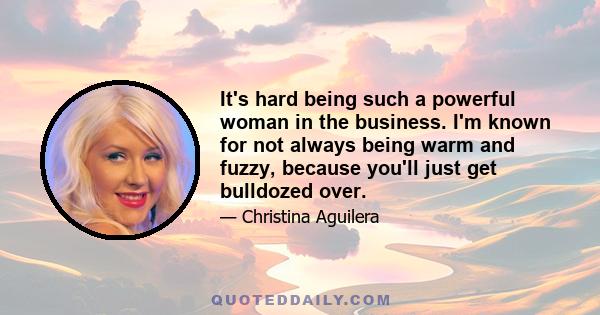 It's hard being such a powerful woman in the business. I'm known for not always being warm and fuzzy, because you'll just get bulldozed over.