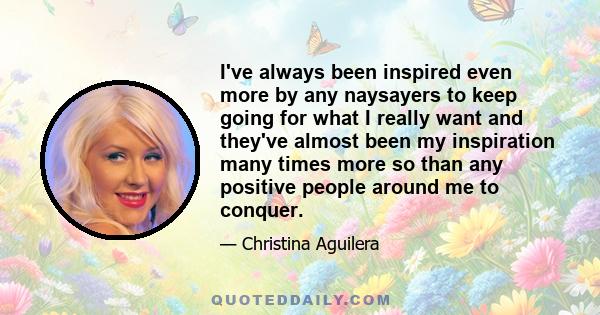 I've always been inspired even more by any naysayers to keep going for what I really want and they've almost been my inspiration many times more so than any positive people around me to conquer.