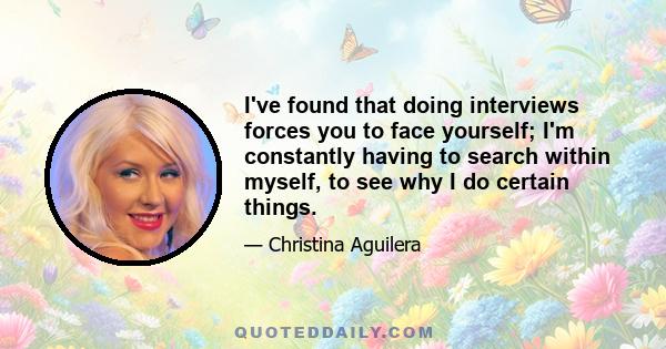 I've found that doing interviews forces you to face yourself; I'm constantly having to search within myself, to see why I do certain things.