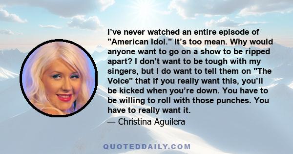 I’ve never watched an entire episode of American Idol. It’s too mean. Why would anyone want to go on a show to be ripped apart? I don’t want to be tough with my singers, but I do want to tell them on The Voice that if