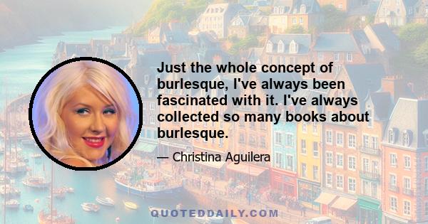 Just the whole concept of burlesque, I've always been fascinated with it. I've always collected so many books about burlesque.