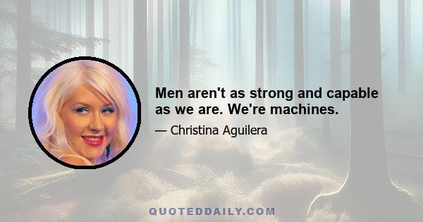 Men aren't as strong and capable as we are. We're machines.