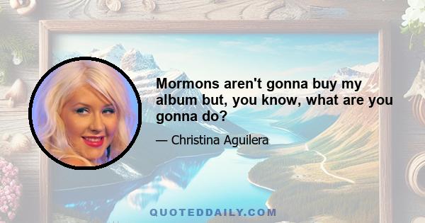 Mormons aren't gonna buy my album but, you know, what are you gonna do?