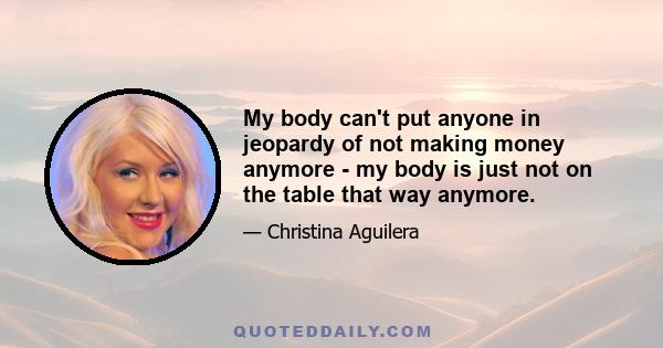 My body can't put anyone in jeopardy of not making money anymore - my body is just not on the table that way anymore.