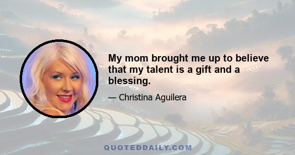 My mom brought me up to believe that my talent is a gift and a blessing.