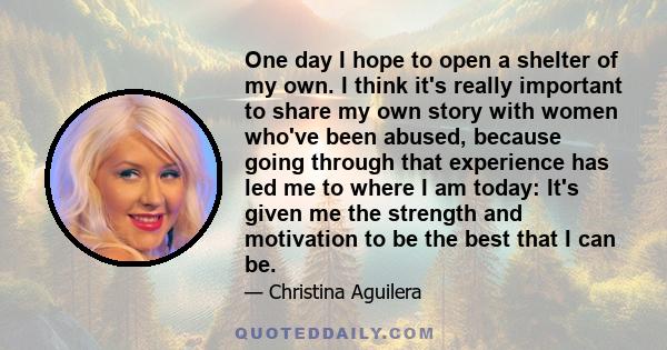 One day I hope to open a shelter of my own. I think it's really important to share my own story with women who've been abused, because going through that experience has led me to where I am today: It's given me the