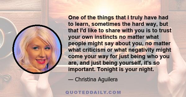 One of the things that I truly have had to learn, sometimes the hard way, but that I'd like to share with you is to trust your own instincts no matter what people might say about you, no matter what criticism or what