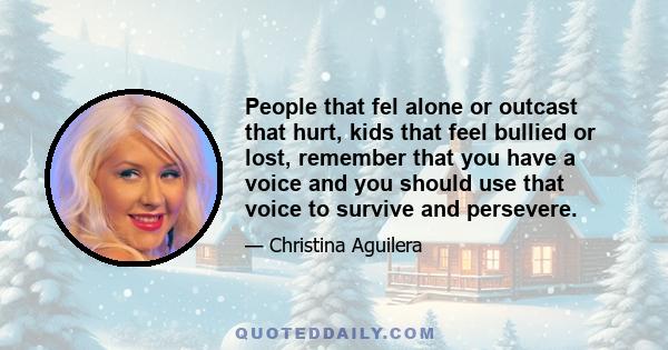 People that fel alone or outcast that hurt, kids that feel bullied or lost, remember that you have a voice and you should use that voice to survive and persevere.