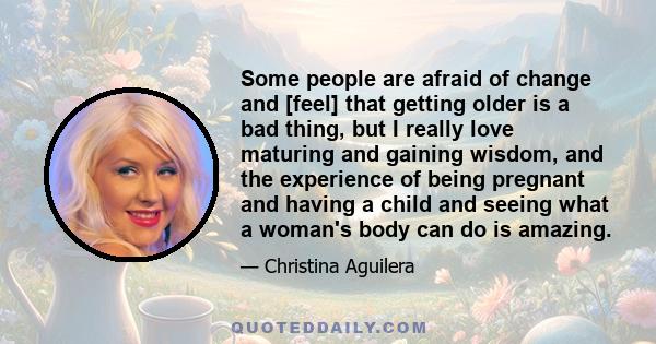 Some people are afraid of change and [feel] that getting older is a bad thing, but I really love maturing and gaining wisdom, and the experience of being pregnant and having a child and seeing what a woman's body can do 