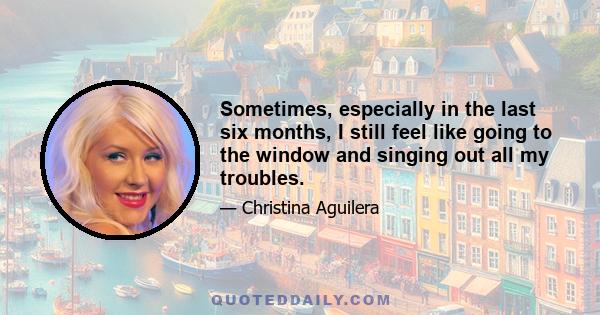 Sometimes, especially in the last six months, I still feel like going to the window and singing out all my troubles.