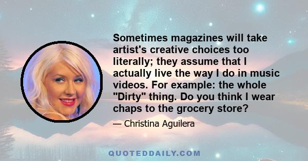 Sometimes magazines will take artist's creative choices too literally; they assume that I actually live the way I do in music videos. For example: the whole Dirty thing. Do you think I wear chaps to the grocery store?