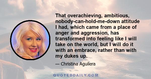 That overachieving, ambitious, nobody-can-hold-me-down attitude I had, which came from a place of anger and aggression, has transformed into feeling like I will take on the world, but I will do it with an embrace,