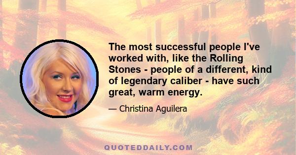 The most successful people I've worked with, like the Rolling Stones - people of a different, kind of legendary caliber - have such great, warm energy.