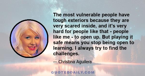 The most vulnerable people have tough exteriors because they are very scared inside, and it's very hard for people like that - people like me - to open up. But playing it safe means you stop being open to learning. I