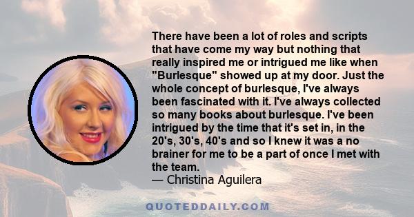 There have been a lot of roles and scripts that have come my way but nothing that really inspired me or intrigued me like when Burlesque showed up at my door. Just the whole concept of burlesque, I've always been