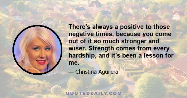 There's always a positive to those negative times, because you come out of it so much stronger and wiser. Strength comes from every hardship, and it's been a lesson for me.