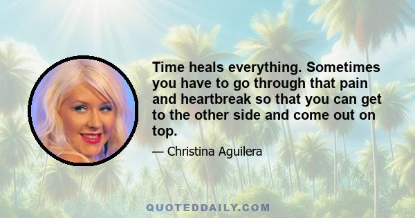 Time heals everything. Sometimes you have to go through that pain and heartbreak so that you can get to the other side and come out on top.