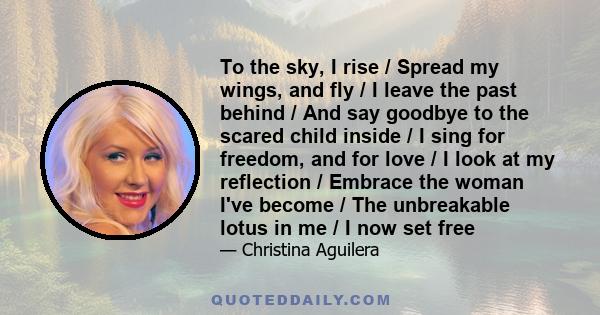 To the sky, I rise / Spread my wings, and fly / I leave the past behind / And say goodbye to the scared child inside / I sing for freedom, and for love / I look at my reflection / Embrace the woman I've become / The