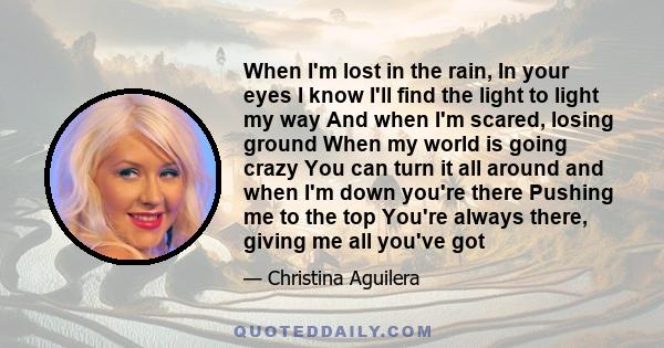 When I'm lost in the rain, In your eyes I know I'll find the light to light my way And when I'm scared, losing ground When my world is going crazy You can turn it all around and when I'm down you're there Pushing me to