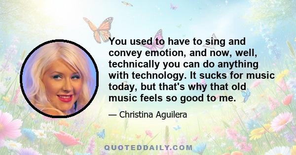 You used to have to sing and convey emotion, and now, well, technically you can do anything with technology. It sucks for music today, but that's why that old music feels so good to me.