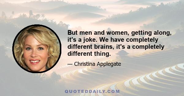 But men and women, getting along, it's a joke. We have completely different brains, it's a completely different thing.