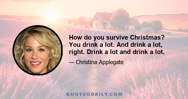 How do you survive Christmas? You drink a lot. And drink a lot, right. Drink a lot and drink a lot.