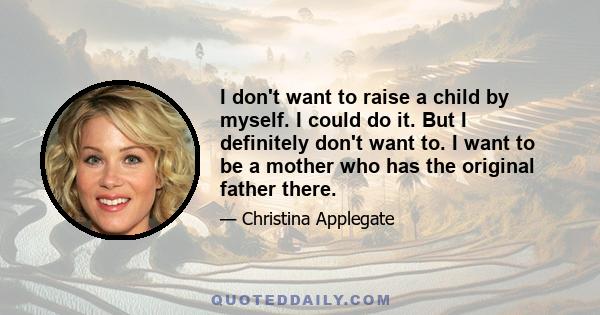 I don't want to raise a child by myself. I could do it. But I definitely don't want to. I want to be a mother who has the original father there.