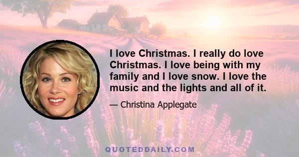 I love Christmas. I really do love Christmas. I love being with my family and I love snow. I love the music and the lights and all of it.