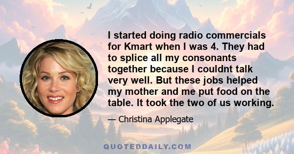 I started doing radio commercials for Kmart when I was 4. They had to splice all my consonants together because I couldnt talk very well. But these jobs helped my mother and me put food on the table. It took the two of