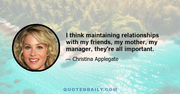 I think maintaining relationships with my friends, my mother, my manager, they're all important.