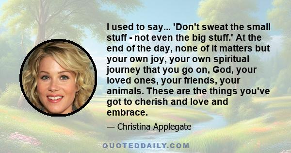 I used to say... 'Don't sweat the small stuff - not even the big stuff.' At the end of the day, none of it matters but your own joy, your own spiritual journey that you go on, God, your loved ones, your friends, your