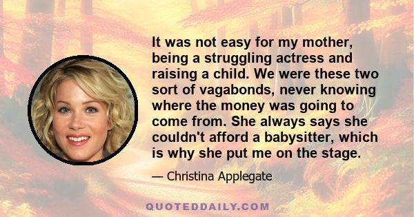 It was not easy for my mother, being a struggling actress and raising a child. We were these two sort of vagabonds, never knowing where the money was going to come from. She always says she couldn't afford a babysitter, 