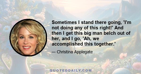 Sometimes I stand there going, 'I'm not doing any of this right!' And then I get this big man belch out of her, and I go, 'Ah, we accomplished this together.'