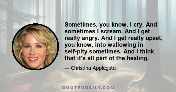 Sometimes, you know, I cry. And sometimes I scream. And I get really angry. And I get really upset, you know, into wallowing in self-pity sometimes. And I think that it's all part of the healing.