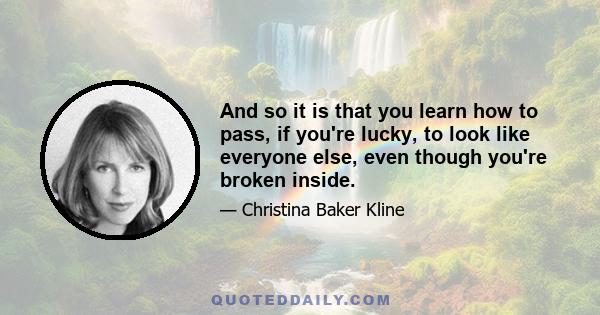 And so it is that you learn how to pass, if you're lucky, to look like everyone else, even though you're broken inside.