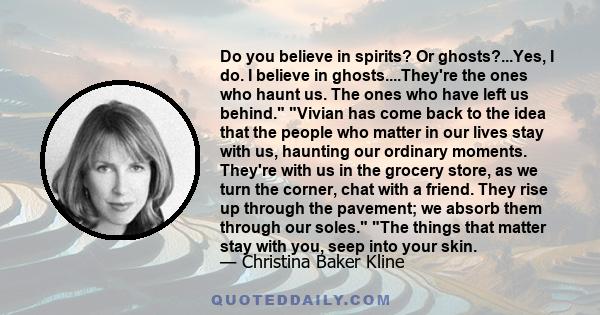 Do you believe in spirits? Or ghosts?...Yes, I do. I believe in ghosts....They're the ones who haunt us. The ones who have left us behind. Vivian has come back to the idea that the people who matter in our lives stay